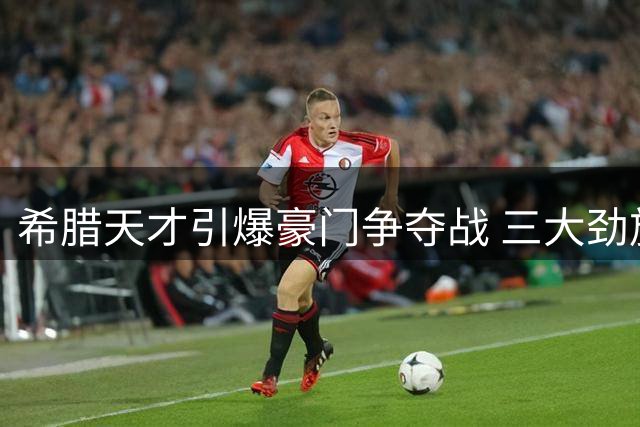 希腊天才引爆豪门争夺战 三大劲旅为他亮绿灯
