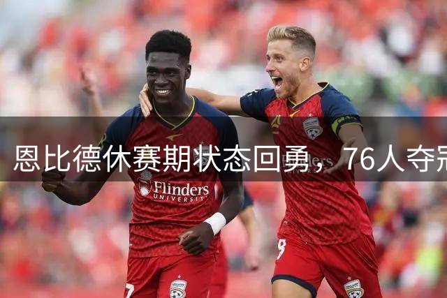 恩比德休赛期状态回勇，76人夺冠拼图能否完整？