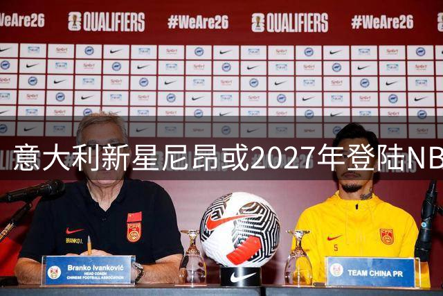 意大利新星尼昂或2027年登陆NBA 骑士队密切关注其NCAA表现
