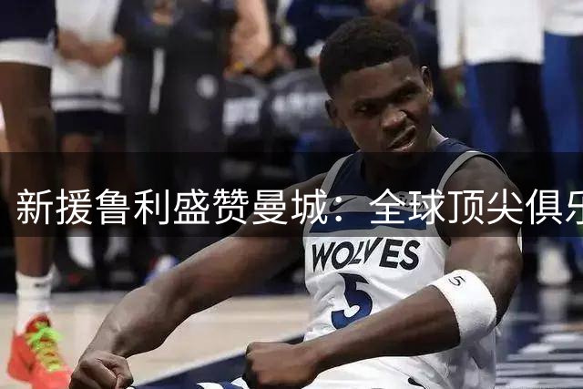 新援鲁利盛赞曼城：全球顶尖俱乐部的象征 关键扑救是我的招牌