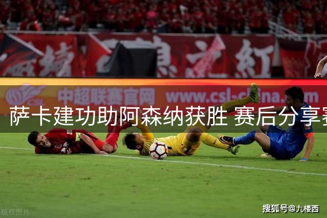 萨卡建功助阿森纳获胜 赛后分享赛场精彩瞬间