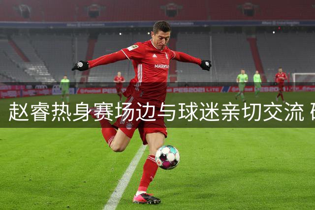 赵睿热身赛场边与球迷亲切交流 确认缺席本站赛事