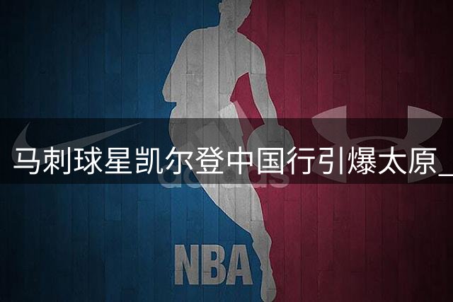 马刺球星凯尔登中国行引爆太原 球迷高呼队歌热情似火