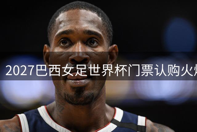 2027巴西女足世界杯门票认购火爆 超73万球迷提前登记