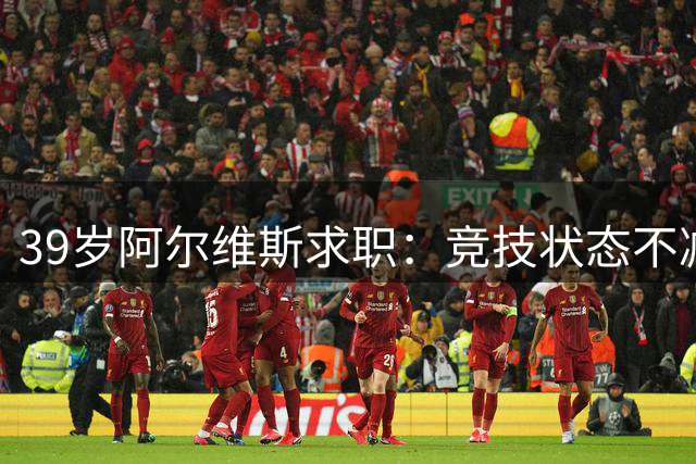 39岁阿尔维斯求职：竞技状态不减，期待新赛季挑战